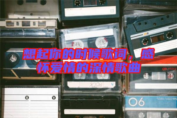 想起你的時候歌詞，感懷愛情的深情歌曲