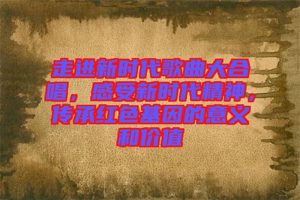 走進新時代歌曲大合唱,感受新時代精神,傳承紅色基因的意義和價值