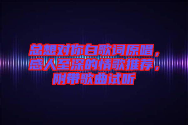 總想對你白歌詞原唱,感人至深的情歌推薦,附帶歌曲試聽