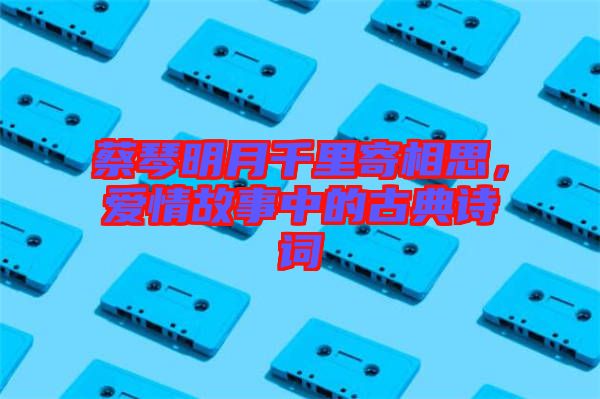 蔡琴明月千里寄相思,愛情故事中的古典詩詞