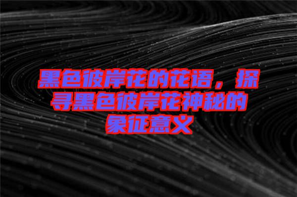 黑色彼岸花的花語,探尋黑色彼岸花神秘的象征意義