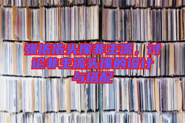 張依依頭像非主流，討論非主流頭像的設計與搭配