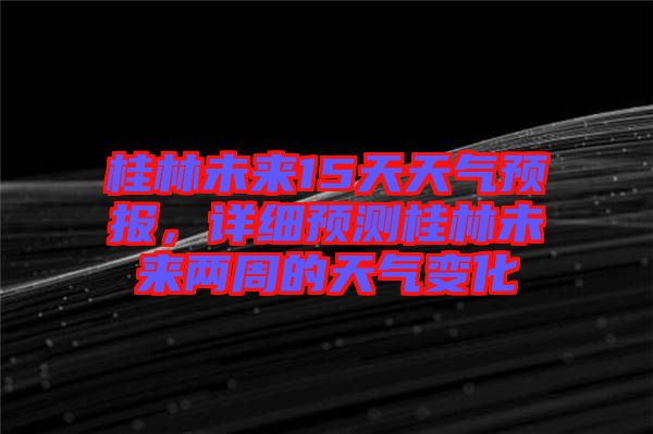 桂林未來15天天氣預報,詳細預測桂林未來兩周的天氣變化