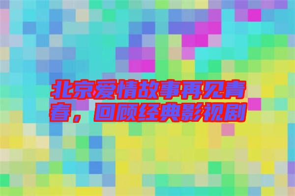 北京愛情故事再見青春，回顧經典影視劇