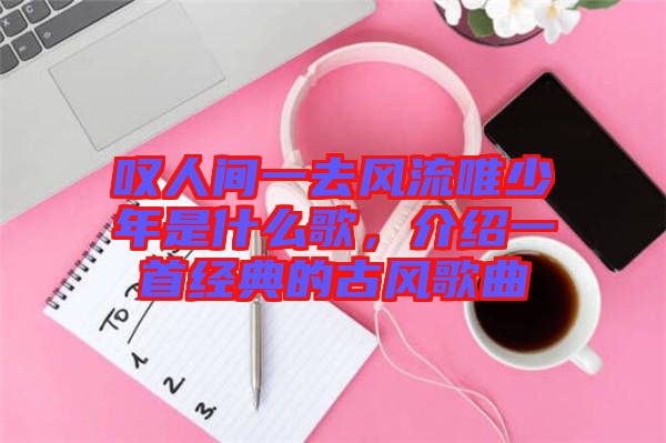 嘆人間一去風流唯少年是什么歌,介紹一首經典的古風歌曲