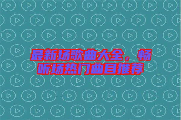 最新場歌曲大全,暢聽場熱門曲目推薦