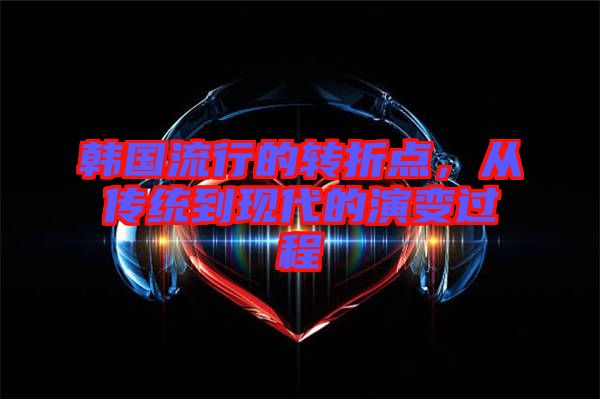 韓國(guó)流行的轉(zhuǎn)折點(diǎn),從傳統(tǒng)到現(xiàn)代的演變過(guò)程
