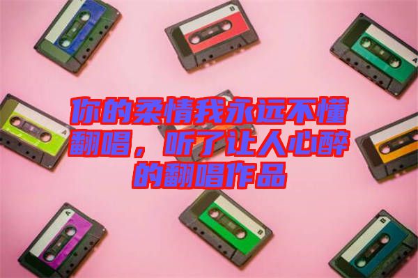 你的柔情我永遠不懂翻唱,聽了讓人心醉的翻唱作品