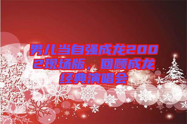 男兒當(dāng)自強(qiáng)成龍2002現(xiàn)場(chǎng)版,回顧成龍經(jīng)典演唱會(huì)