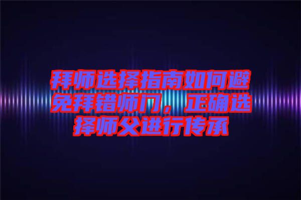 拜師選擇指南如何避免拜錯師門,正確選擇師父進(jìn)行傳承