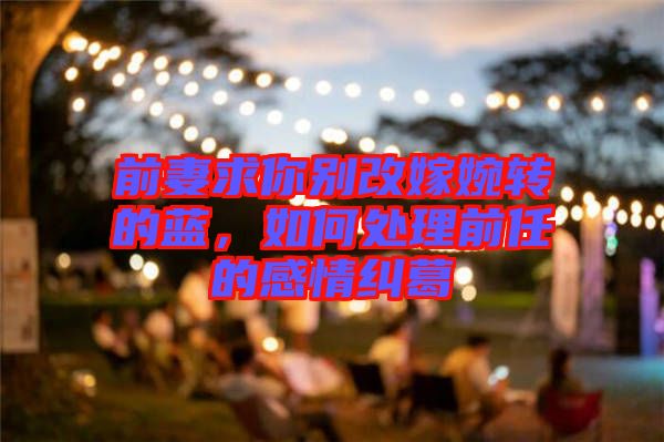 前妻求你別改嫁婉轉的藍,如何處理前任的感情糾葛