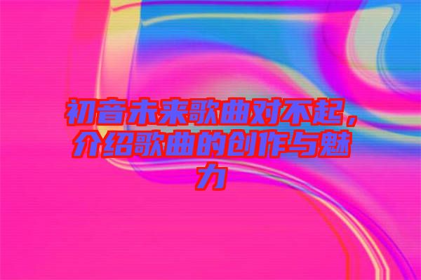 初音未來(lái)歌曲對(duì)不起,介紹歌曲的創(chuàng)作與魅力