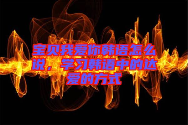 寶貝我愛你韓語怎么說，學(xué)習(xí)韓語中的達(dá)愛的方式