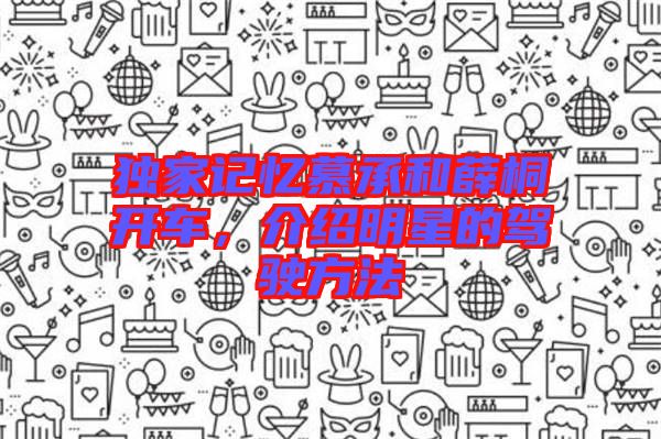 獨(dú)家記憶慕承和薛桐開(kāi)車，介紹明星的駕駛方法