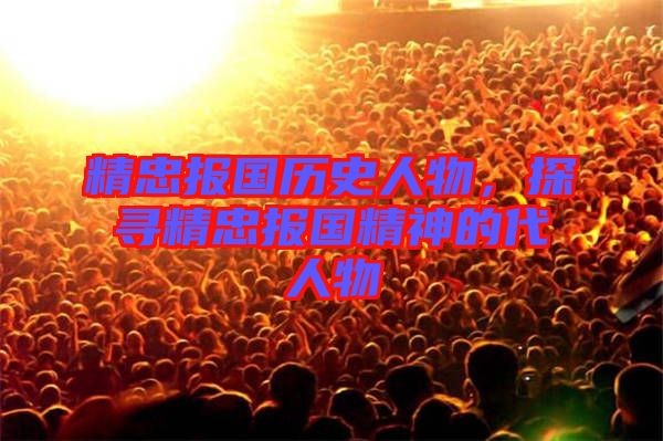 精忠報國歷史人物,探尋精忠報國精神的代人物