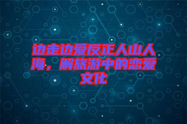 邊走邊愛反正人山人海,解旅游中的戀愛文化