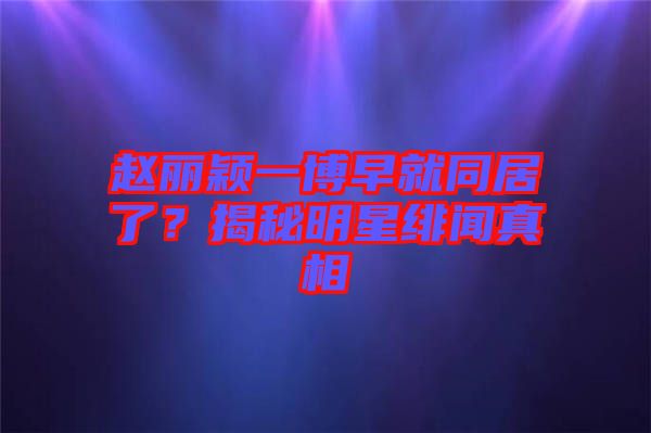 趙麗穎一博早就同居了?揭秘明星緋聞真相