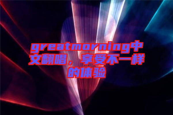 greatmorning中文翻唱,享受不一樣的體驗(yàn)
