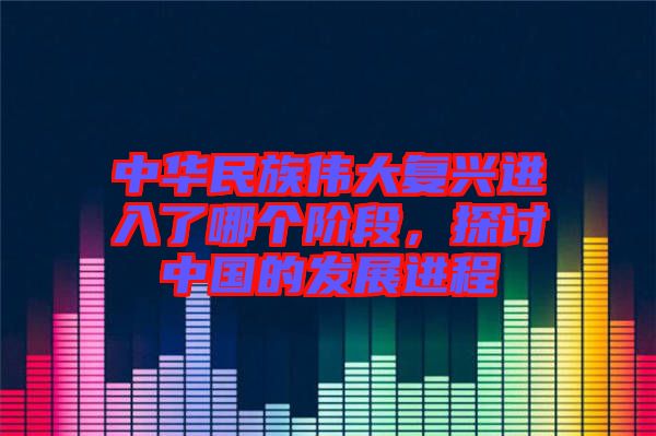 中華民族偉大復興進入了哪個階段,探討中國的發展進程