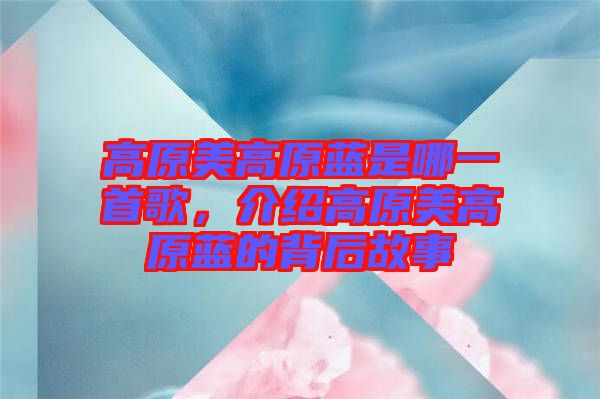 高原美高原藍是哪一首歌，介紹高原美高原藍的背后故事