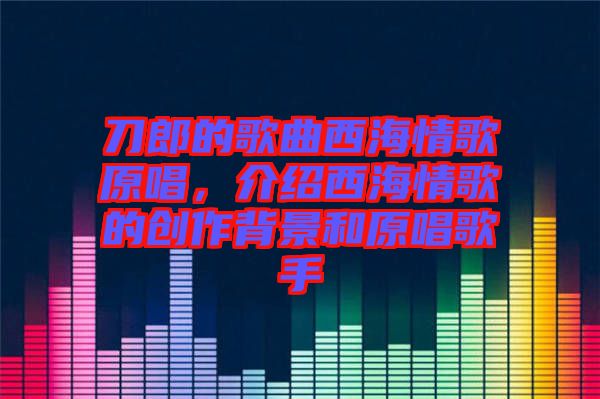 刀郎的歌曲西海情歌原唱,介紹西海情歌的創(chuàng)作背景和原唱歌手