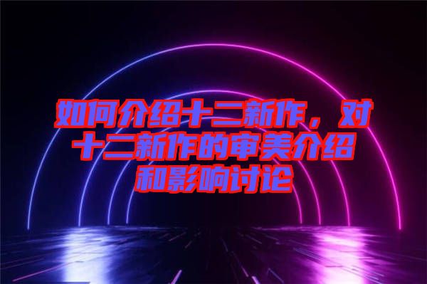 如何介紹十二新作,對十二新作的審美介紹和影響討論