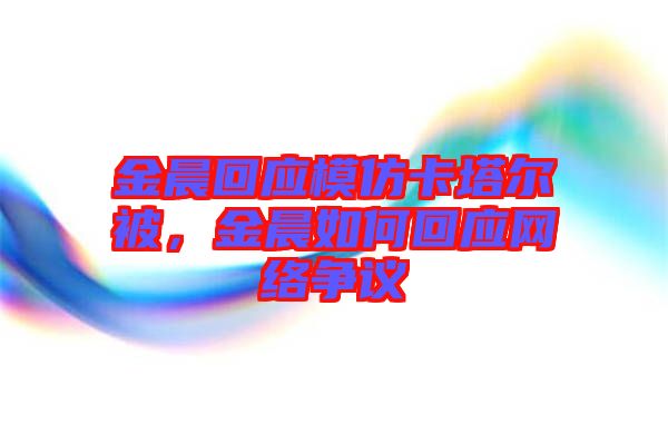 金晨回應模仿卡塔爾被,金晨如何回應網絡爭議