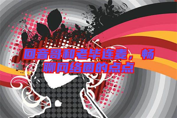 回音哥和老畢連麥,暢聊網(wǎng)絡圈的點點