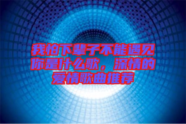 我怕下輩子不能遇見你是什么歌,深情的愛情歌曲推薦