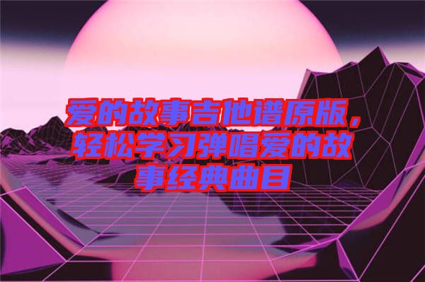 愛的故事吉他譜原版,輕松學習彈唱愛的故事經典曲目