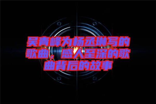 吳青峰為楊丞琳寫的歌曲,感人至深的歌曲背后的故事