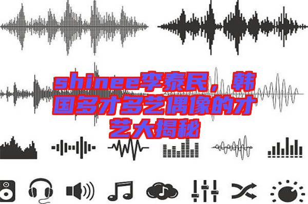 shinee李泰民,韓國多才多藝偶像的才藝大揭秘