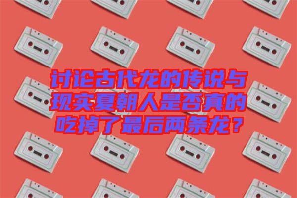 討論古代龍的傳說與現(xiàn)實(shí)夏朝人是否真的吃掉了最后兩條龍?
