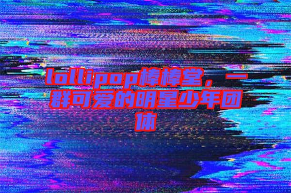 lollipop棒棒堂,一群可愛的明星少年團體
