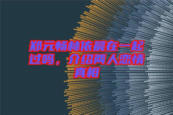 鄭元暢林依晨在一起過嗎,介紹兩人戀情真相