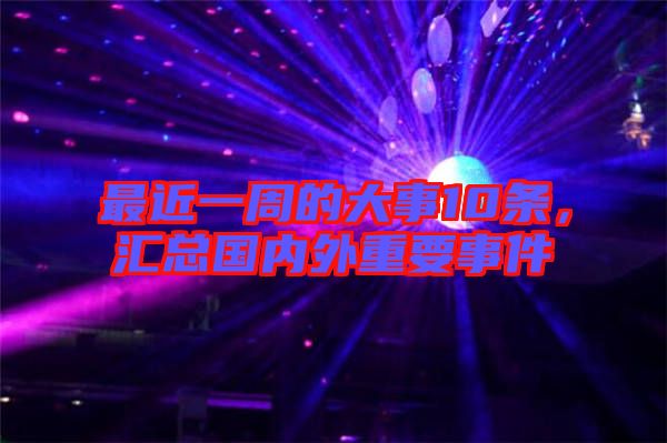 最近一周的大事10條,匯總國內(nèi)外重要事件