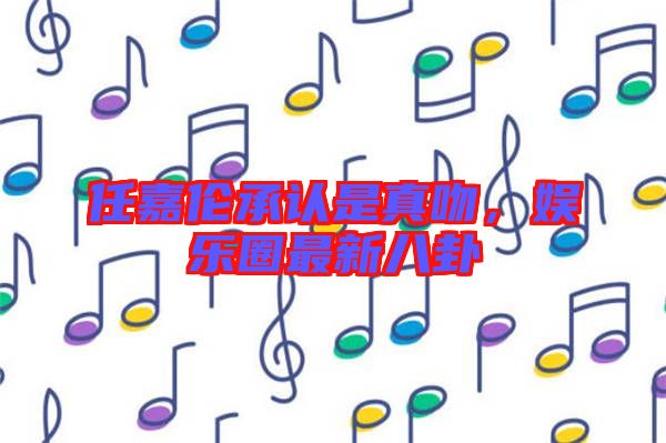 任嘉倫承認是真吻,娛樂圈最新八卦