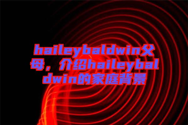 haileybaldwin父母,介紹haileybaldwin的家庭背景