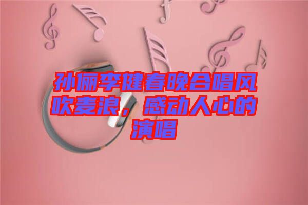 孫儷李健春晚合唱風吹麥浪,感動人心的演唱