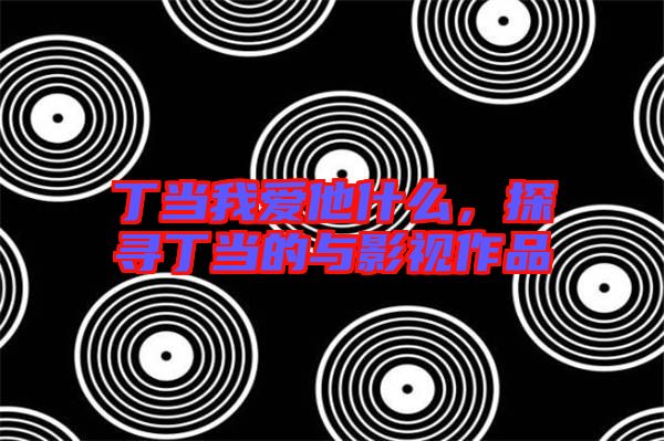 丁當(dāng)我愛他什么,探尋丁當(dāng)?shù)呐c影視作品