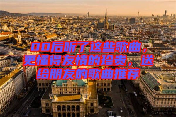 00后聽了這些歌曲,更懂得友情的珍貴,送給朋友的歌曲推薦