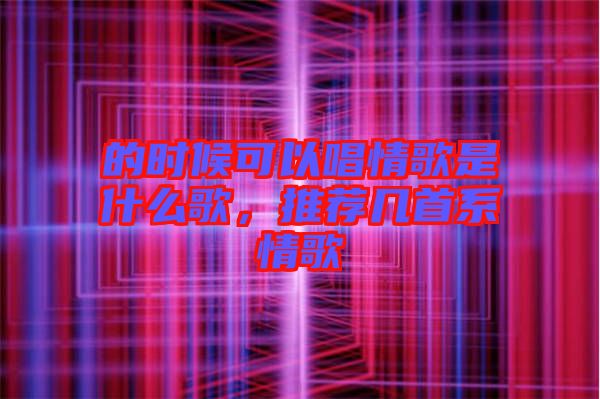 的時候可以唱情歌是什么歌，推薦幾首系情歌