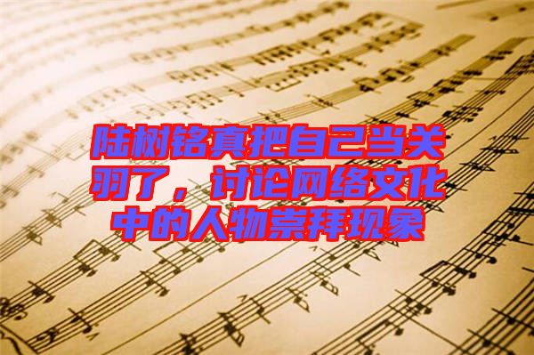 陸樹銘真把自己當關羽了,討論網絡文化中的人物崇拜現象