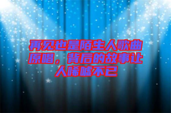 再見也是陌生人歌曲原唱,背后的故事讓人唏噓不已