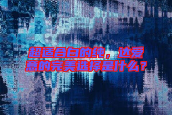 超適合白的純,達愛意的完美選擇是什么?