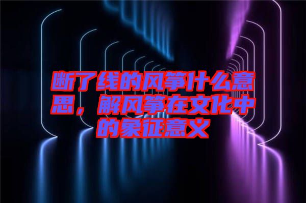 斷了線的風箏什么意思,解風箏在文化中的象征意義