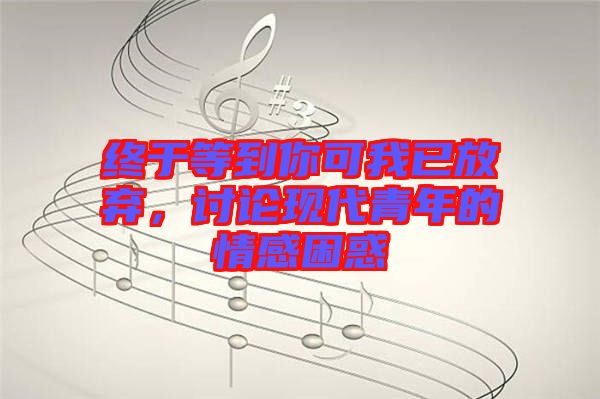 終于等到你可我已放棄，討論現(xiàn)代青年的情感困惑