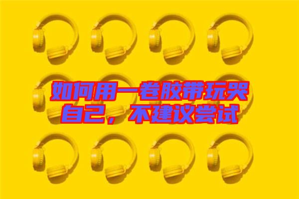 如何用一卷膠帶玩哭自己,不建議嘗試