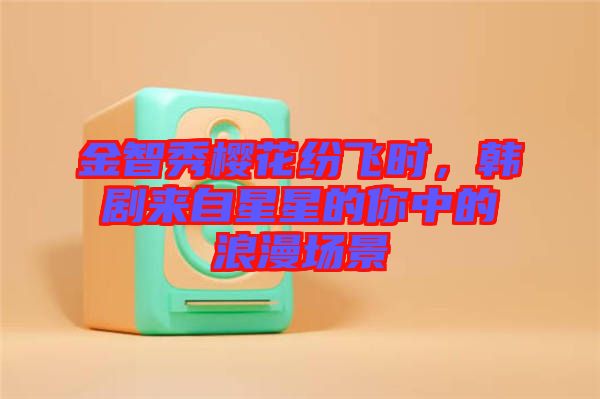 金智秀櫻花紛飛時(shí),韓劇來自星星的你中的浪漫場(chǎng)景