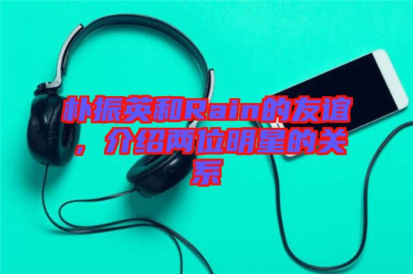 樸振英和Rain的友誼,介紹兩位明星的關(guān)系